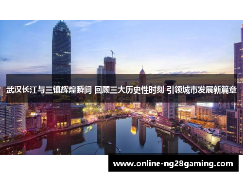 武汉长江与三镇辉煌瞬间 回顾三大历史性时刻 引领城市发展新篇章