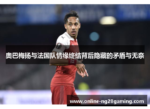 奥巴梅扬与法国队情缘终结背后隐藏的矛盾与无奈 奥巴梅扬与法国队情缘终结背后隐藏的矛盾与无奈