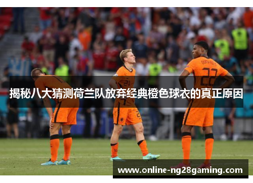 揭秘八大猜测荷兰队放弃经典橙色球衣的真正原因