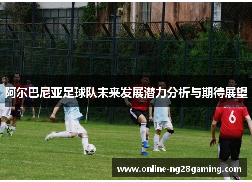 阿尔巴尼亚足球队未来发展潜力分析与期待展望