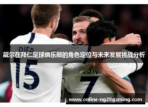 戴尔在拜仁足球俱乐部的角色定位与未来发展挑战分析 戴尔在拜仁足球俱乐部的角色定位与未来发展挑战分析