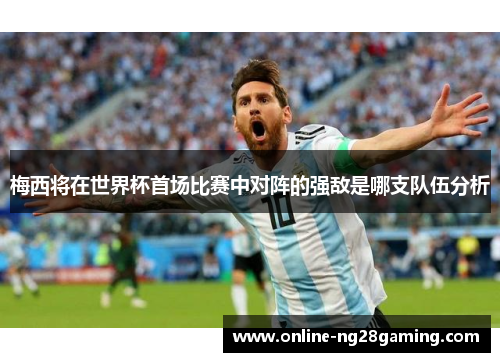 梅西将在世界杯首场比赛中对阵的强敌是哪支队伍分析