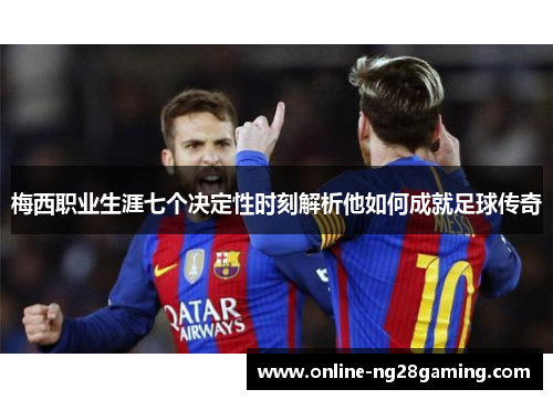 梅西职业生涯七个决定性时刻解析他如何成就足球传奇