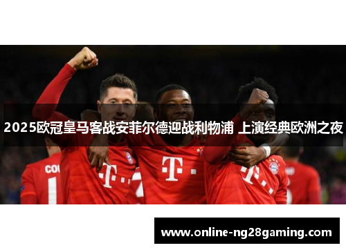 2025欧冠皇马客战安菲尔德迎战利物浦 上演经典欧洲之夜