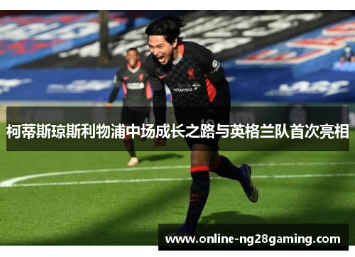 柯蒂斯琼斯利物浦中场成长之路与英格兰队首次亮相