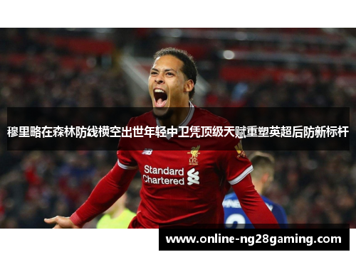 穆里略在森林防线横空出世年轻中卫凭顶级天赋重塑英超后防新标杆 穆里略在森林防线横空出世年轻中卫凭顶级天赋重塑英超后防新标杆