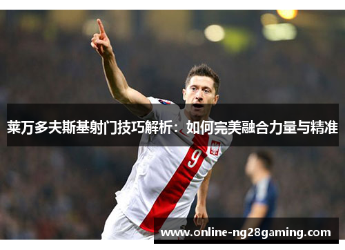 莱万多夫斯基射门技巧解析：如何完美融合力量与精准