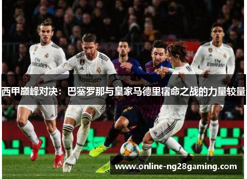 西甲巅峰对决：巴塞罗那与皇家马德里宿命之战的力量较量