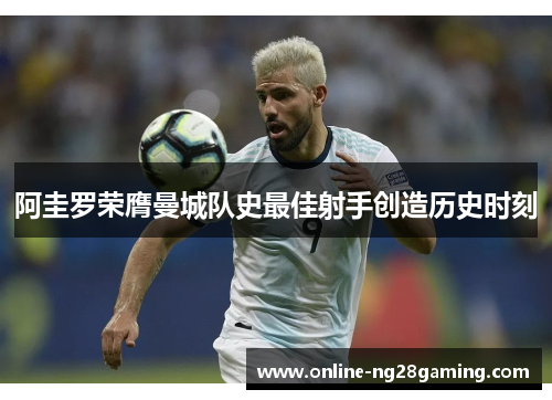 阿圭罗荣膺曼城队史最佳射手创造历史时刻