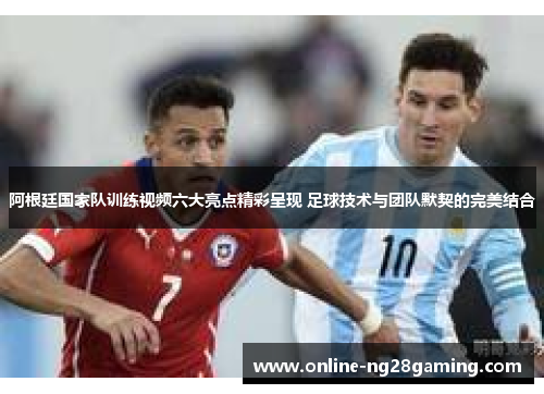 阿根廷国家队训练视频六大亮点精彩呈现 足球技术与团队默契的完美结合