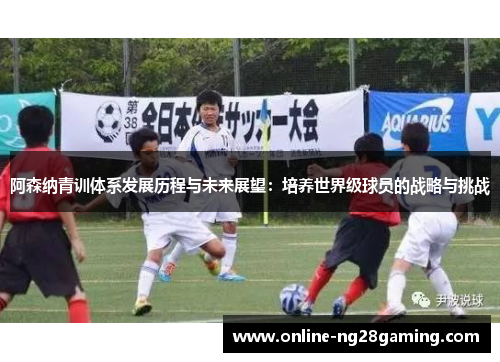 阿森纳青训体系发展历程与未来展望:培养世界级球员的战略与挑战 阿森纳青训体系发展历程与未来展望:培养世界级球员的战略与挑战