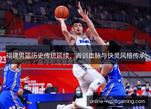 福建男篮历史传统延续，青训血脉与快灵风格传承